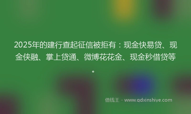 2025年的建行查起征信被拒有：现金快易贷、现金侠融、掌上贷通、微博花花金、现金秒借贷等。