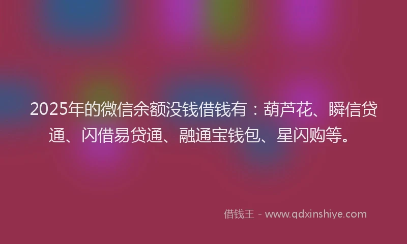 2025年的微信余额没钱借钱有：葫芦花、瞬信贷通、闪借易贷通、融通宝钱包、星闪购等。
