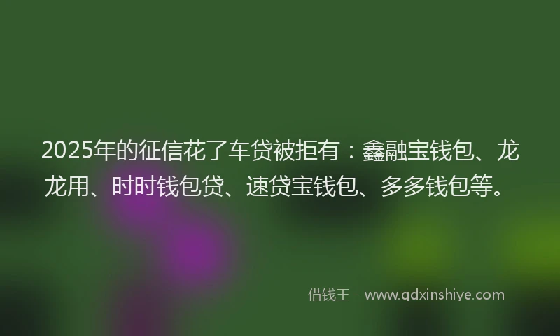2025年的征信花了车贷被拒有：鑫融宝钱包、龙龙用、时时钱包贷、速贷宝钱包、多多钱包等。