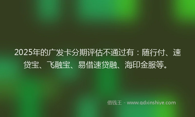 2025年的广发卡分期评估不通过有：随行付、速贷宝、飞融宝、易借速贷融、海印金服等。