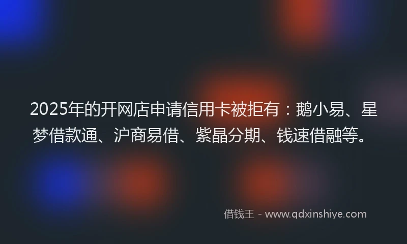 2025年的开网店申请信用卡被拒有：鹅小易、星梦借款通、沪商易借、紫晶分期、钱速借融等。