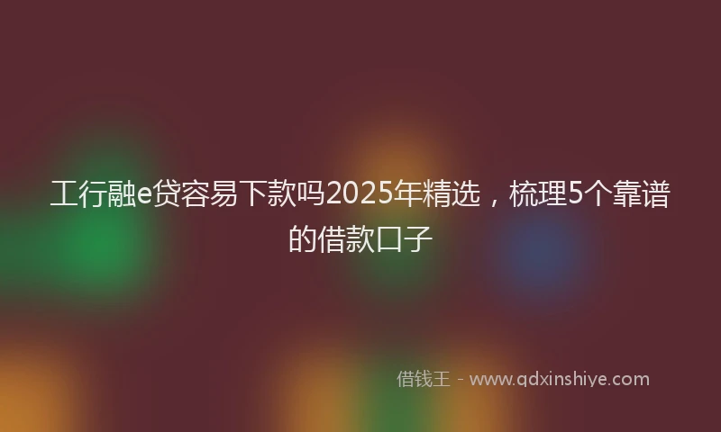 工行融e贷容易下款吗2025年精选，梳理5个靠谱的借款口子