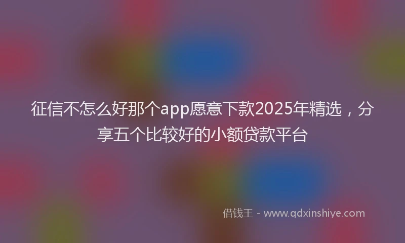 征信不怎么好那个app愿意下款2025年精选，分享五个比较好的小额贷款平台