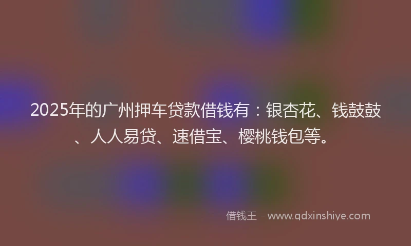 2025年的广州押车贷款借钱有：银杏花、钱鼓鼓、人人易贷、速借宝、樱桃钱包等。
