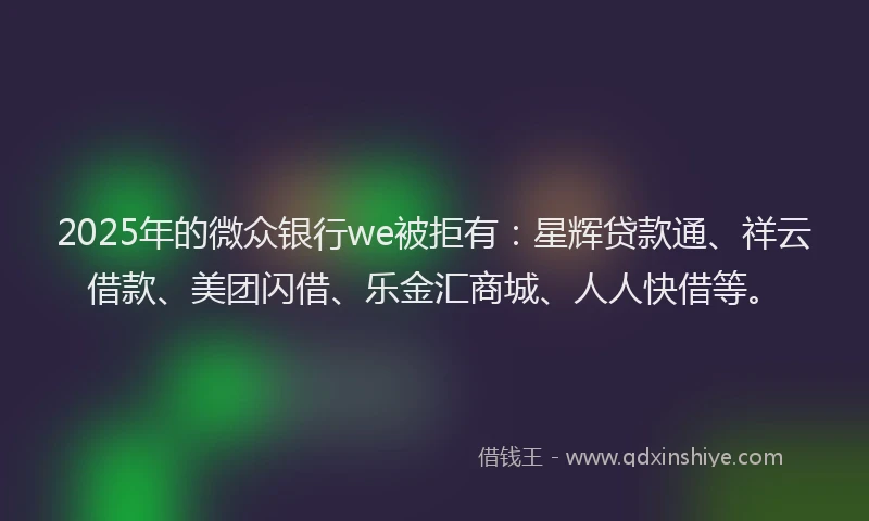 2025年的微众银行we被拒有：星辉贷款通、祥云借款、美团闪借、乐金汇商城、人人快借等。