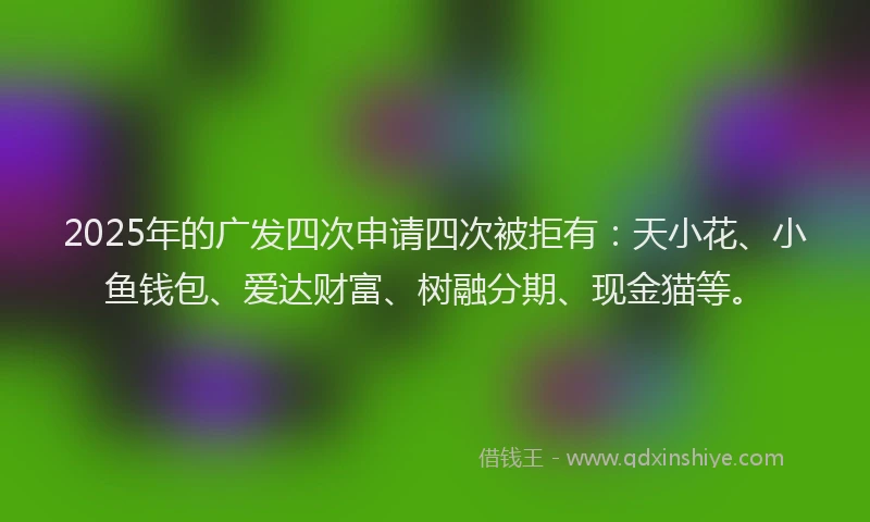 2025年的广发四次申请四次被拒有：天小花、小鱼钱包、爱达财富、树融分期、现金猫等。