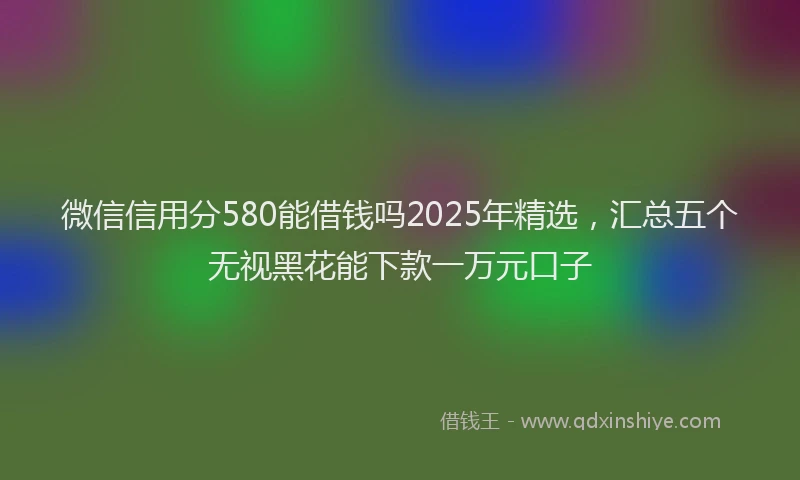 微信信用分580能借钱吗2025年精选，汇总五个无视黑花能下款一万元口子