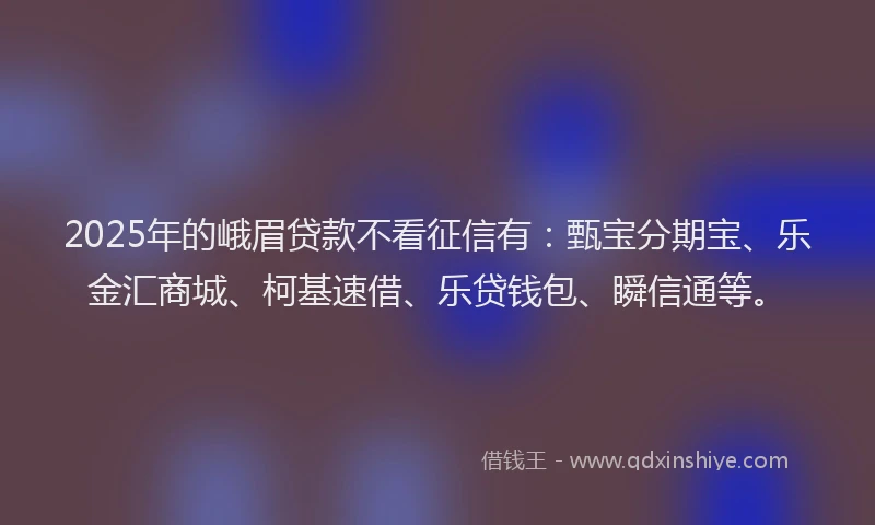 2025年的峨眉贷款不看征信有:甄宝分期宝、乐金汇商城、柯基速借、乐贷钱包、瞬信通等。
