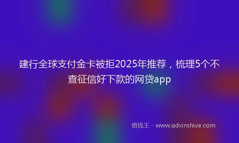 建行全球支付金卡被拒2025年推荐，梳理5个不查征信好下款的网贷app