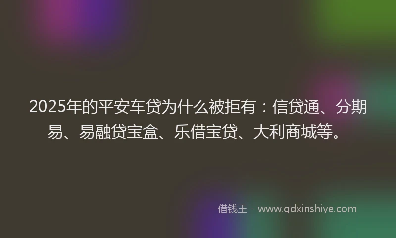 2025年的平安车贷为什么被拒有：信贷通、分期易、易融贷宝盒、乐借宝贷、大利商城等。
