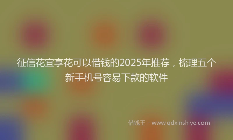 征信花宜享花可以借钱的2025年推荐，梳理五个新手机号容易下款的软件
