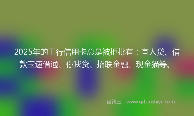 2025年的工行信用卡总是被拒批有：宜人贷、借款宝速借通、你我贷、招联金融、现金猫等。