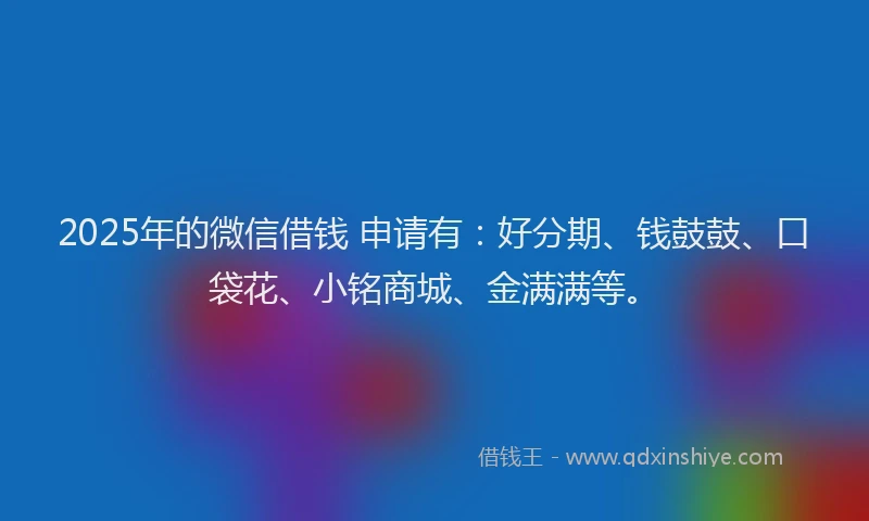2025年的微信借钱 申请有：好分期、钱鼓鼓、口袋花、小铭商城、金满满等。