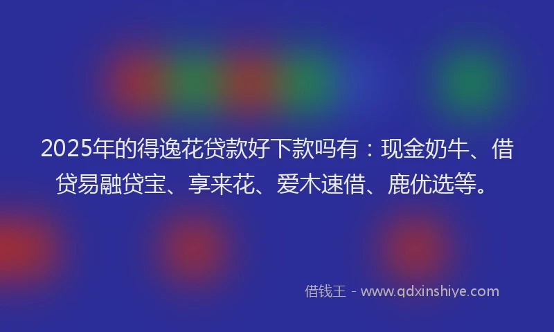 2025年的得逸花贷款好下款吗有：现金奶牛、借贷易融贷宝、享来花、爱木速借、鹿优选等。