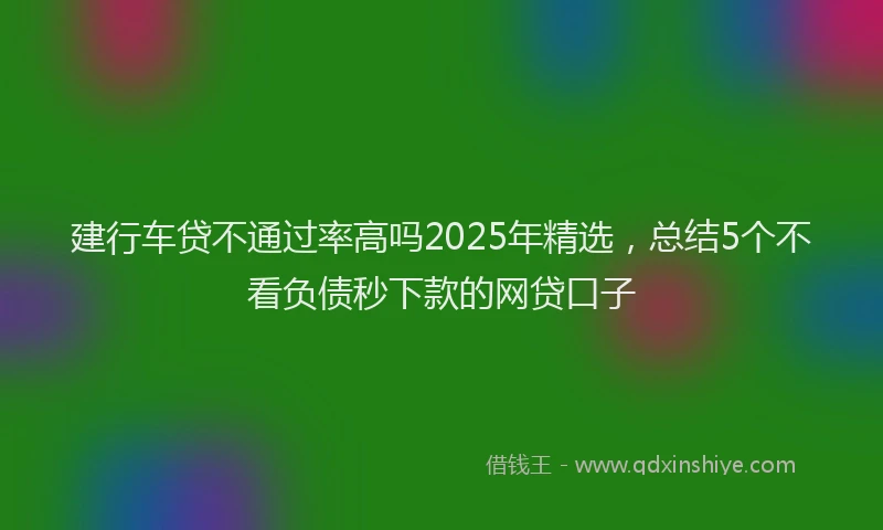 建行车贷不通过率高吗2025年精选，总结5个不看负债秒下款的网贷口子