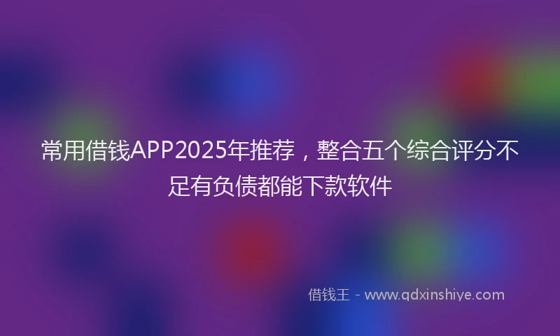 常用借钱APP2025年推荐，整合五个综合评分不足有负债都能下款软件
