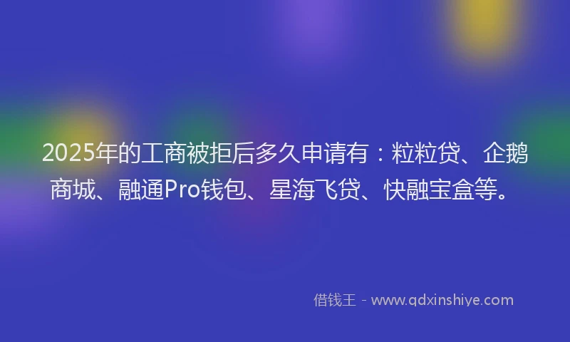 2025年的工商被拒后多久申请有：粒粒贷、企鹅商城、融通Pro钱包、星海飞贷、快融宝盒等。