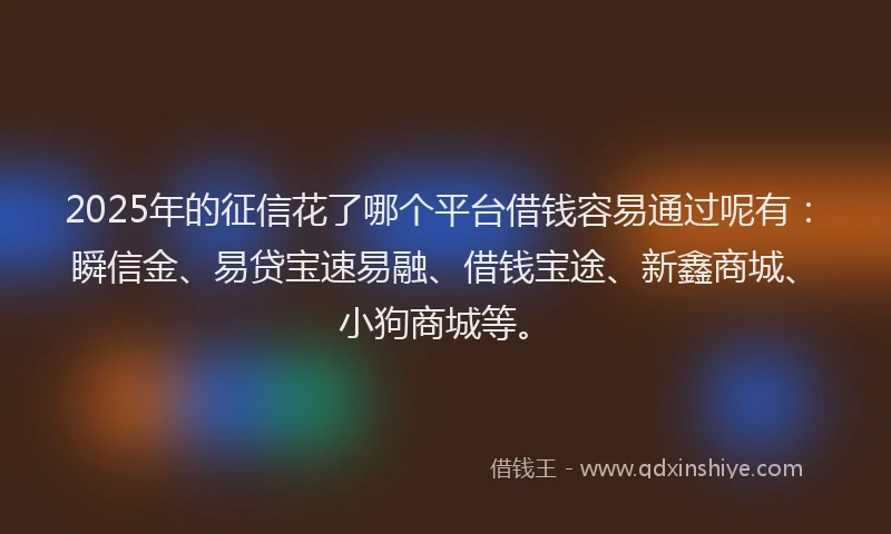 2025年的征信花了哪个平台借钱容易通过呢有：瞬信金、易贷宝速易融、借钱宝途、新鑫商城、小狗商城等。