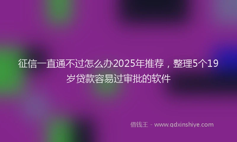征信一直通不过怎么办2025年推荐，整理5个19岁贷款容易过审批的软件