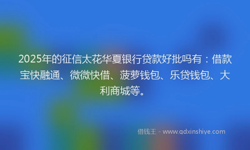 2025年的征信太花华夏银行贷款好批吗有：借款宝快融通、微微快借、菠萝钱包、乐贷钱包、大利商城等。