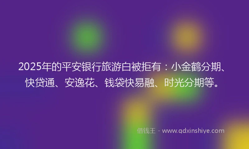 2025年的平安银行旅游白被拒有：小金鹤分期、快贷通、安逸花、钱袋快易融、时光分期等。