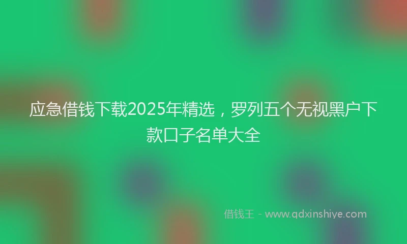应急借钱下载2025年精选，罗列五个无视黑户下款口子名单大全