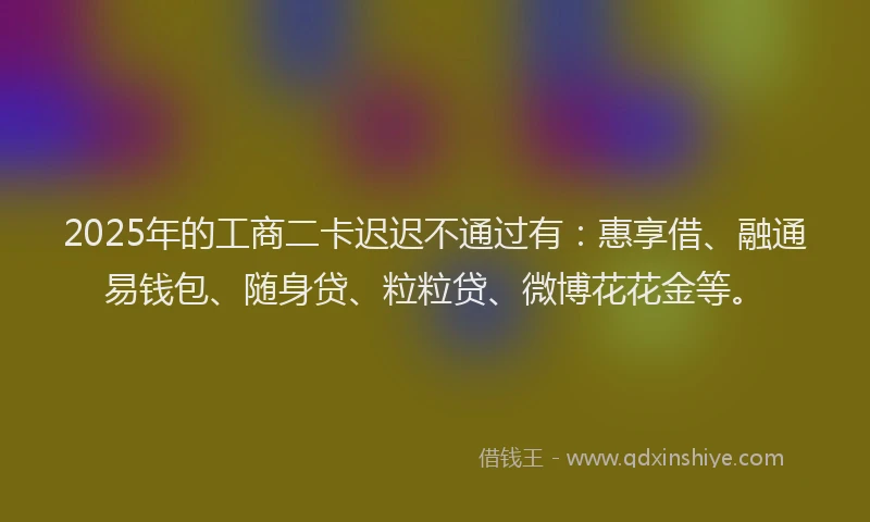 2025年的工商二卡迟迟不通过有：惠享借、融通易钱包、随身贷、粒粒贷、微博花花金等。