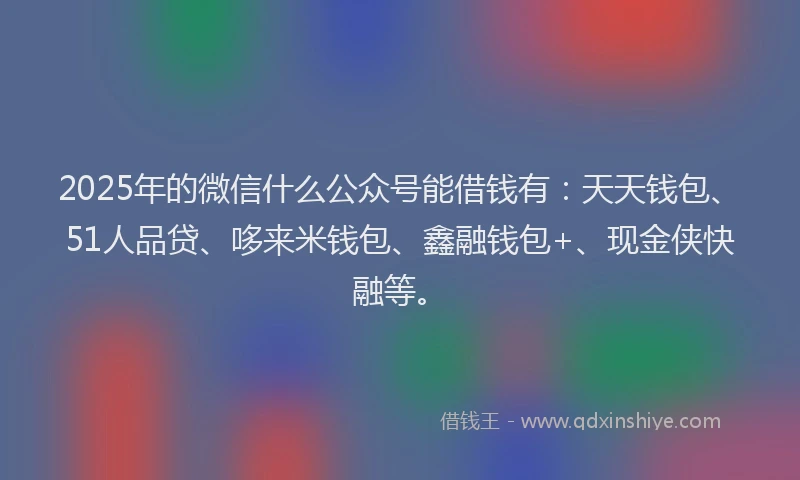 2025年的微信什么公众号能借钱有：天天钱包、51人品贷、哆来米钱包、鑫融钱包+、现金侠快融等。
