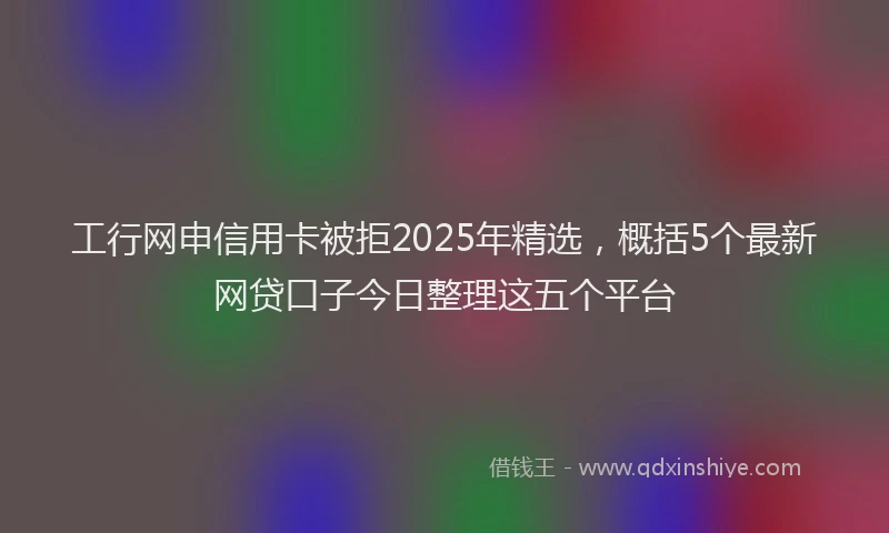 工行网申信用卡被拒2025年精选，概括5个最新网贷口子今日整理这五个平台