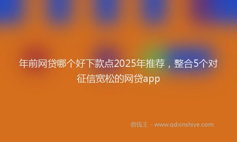 年前网贷哪个好下款点2025年推荐，整合5个对征信宽松的网贷app