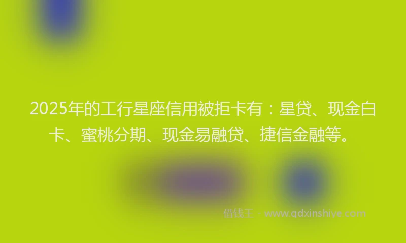 2025年的工行星座信用被拒卡有：星贷、现金白卡、蜜桃分期、现金易融贷、捷信金融等。