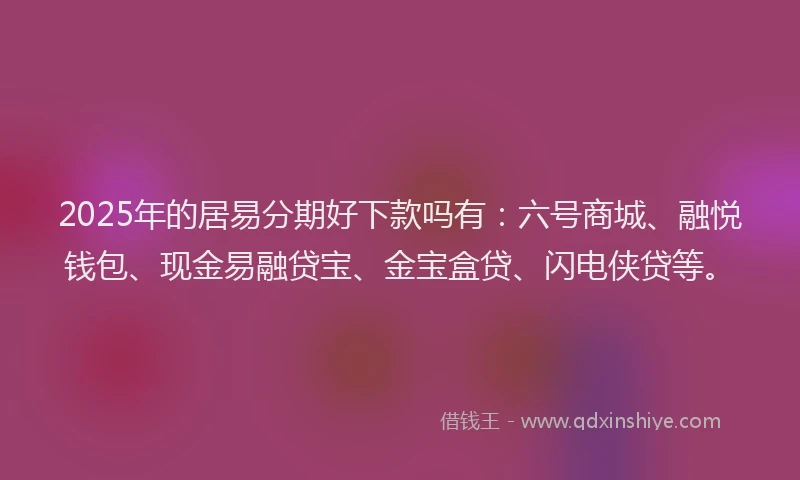 2025年的居易分期好下款吗有：六号商城、融悦钱包、现金易融贷宝、金宝盒贷、闪电侠贷等。