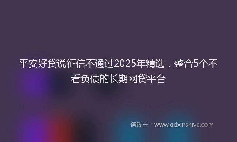 平安好贷说征信不通过2025年精选，整合5个不看负债的长期网贷平台