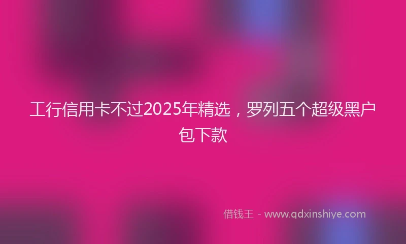 工行信用卡不过2025年精选，罗列五个超级黑户包下款
