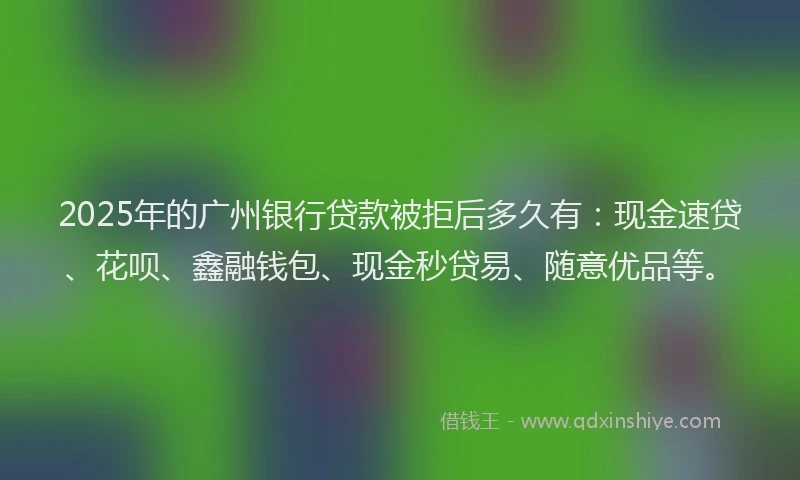 2025年的广州银行贷款被拒后多久有：现金速贷、花呗、鑫融钱包、现金秒贷易、随意优品等。