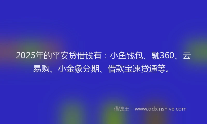2025年的平安贷借钱有：小鱼钱包、融360、云易购、小金象分期、借款宝速贷通等。