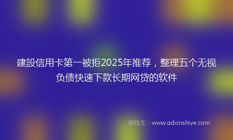 建設信用卡第一被拒2025年推荐，整理五个无视负债快速下款长期网贷的软件