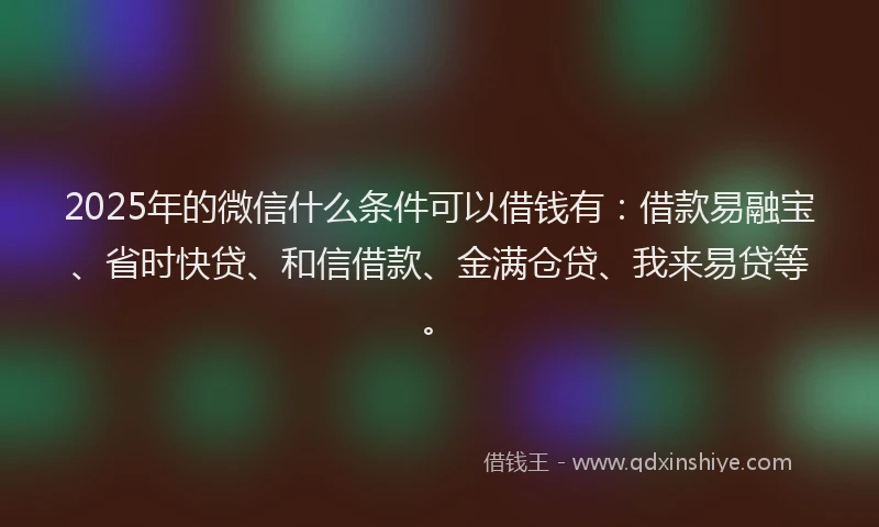2025年的微信什么条件可以借钱有：借款易融宝、省时快贷、和信借款、金满仓贷、我来易贷等。