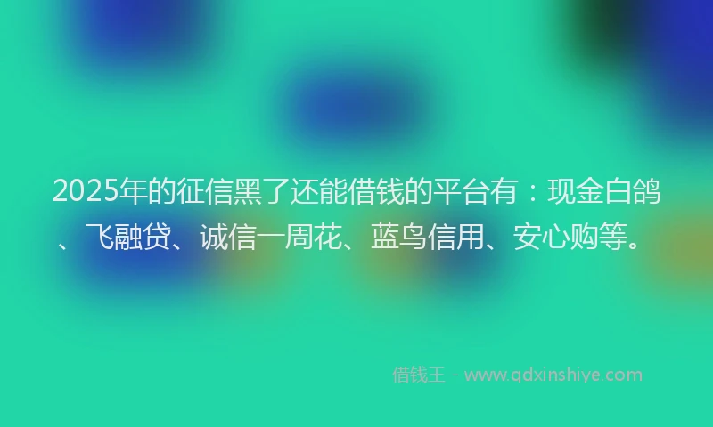 2025年的征信黑了还能借钱的平台有：现金白鸽、飞融贷、诚信一周花、蓝鸟信用、安心购等。