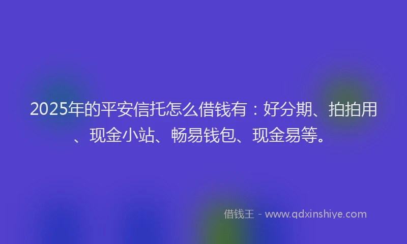 2025年的平安信托怎么借钱有：好分期、拍拍用、现金小站、畅易钱包、现金易等。