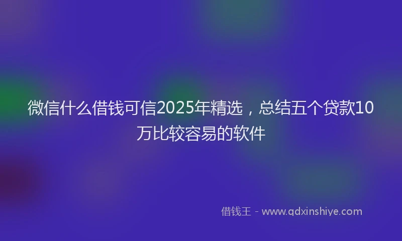微信什么借钱可信2025年精选，总结五个贷款10万比较容易的软件