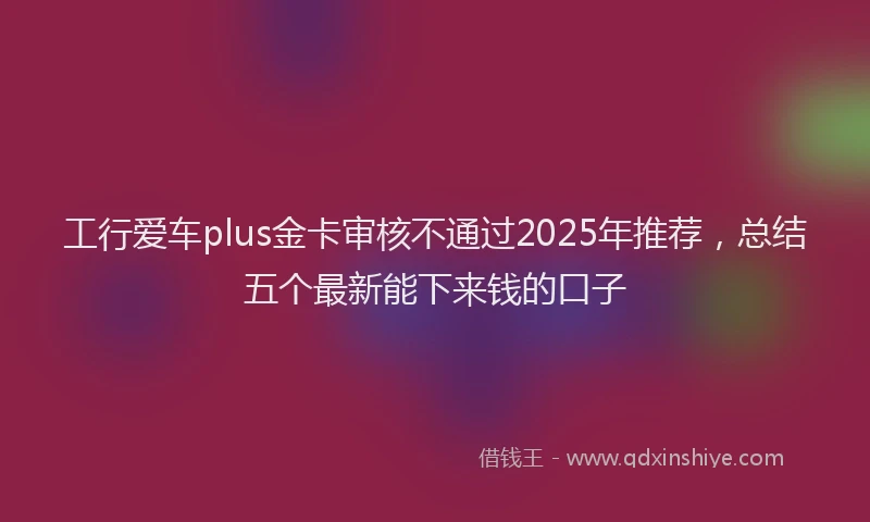工行爱车plus金卡审核不通过2025年推荐，总结五个最新能下来钱的口子