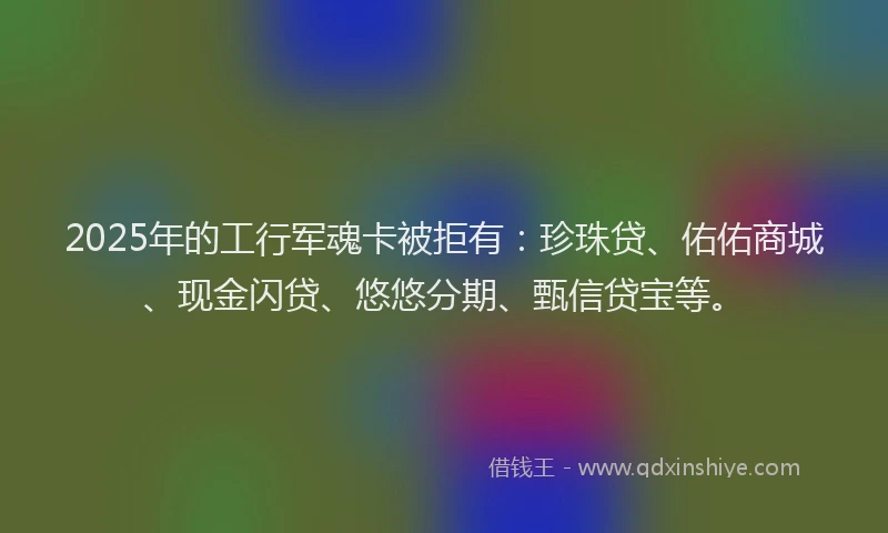2025年的工行军魂卡被拒有：珍珠贷、佑佑商城、现金闪贷、悠悠分期、甄信贷宝等。