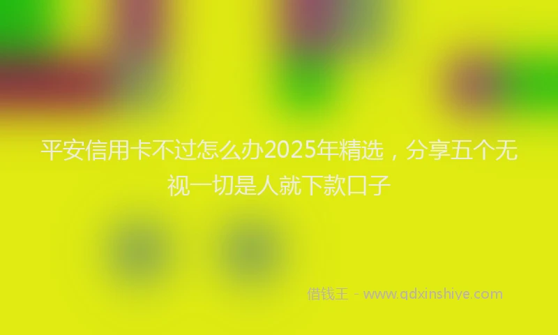 平安信用卡不过怎么办2025年精选，分享五个无视一切是人就下款口子