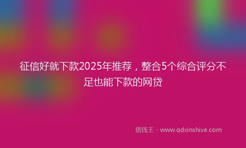 征信好就下款2025年推荐，整合5个综合评分不足也能下款的网贷