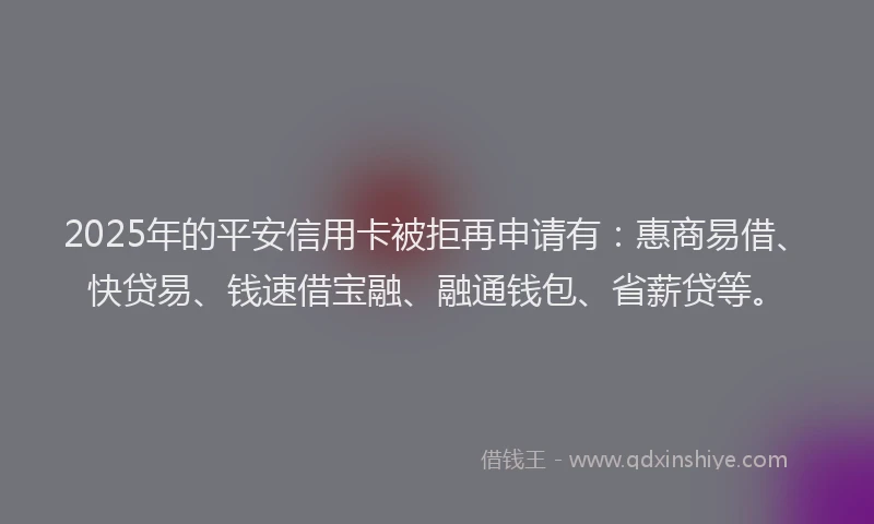 2025年的平安信用卡被拒再申请有：惠商易借、快贷易、钱速借宝融、融通钱包、省薪贷等。