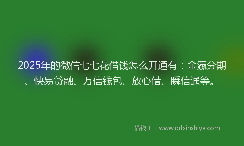 2025年的微信七七花借钱怎么开通有：金瀛分期、快易贷融、万信钱包、放心借、瞬信通等。