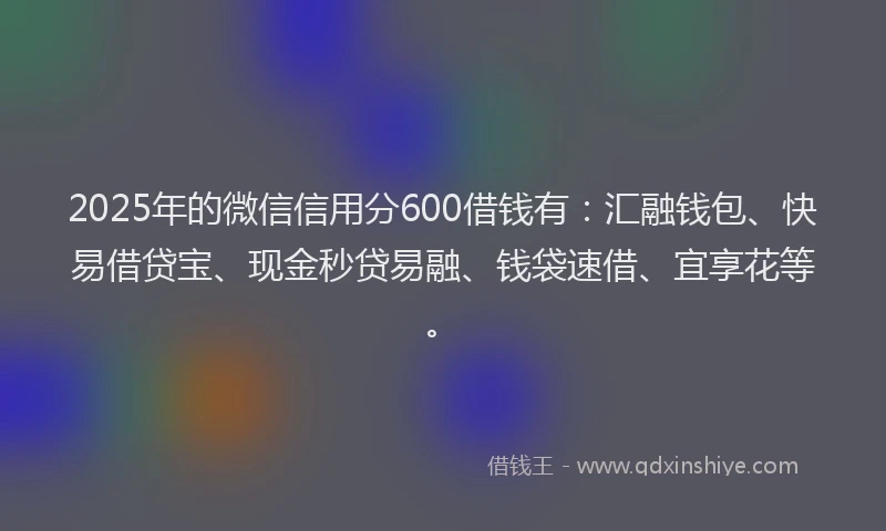 2025年的微信信用分600借钱有：汇融钱包、快易借贷宝、现金秒贷易融、钱袋速借、宜享花等。