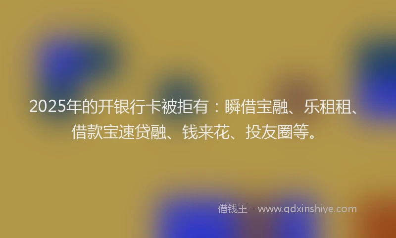 2025年的开银行卡被拒有：瞬借宝融、乐租租、借款宝速贷融、钱来花、投友圈等。