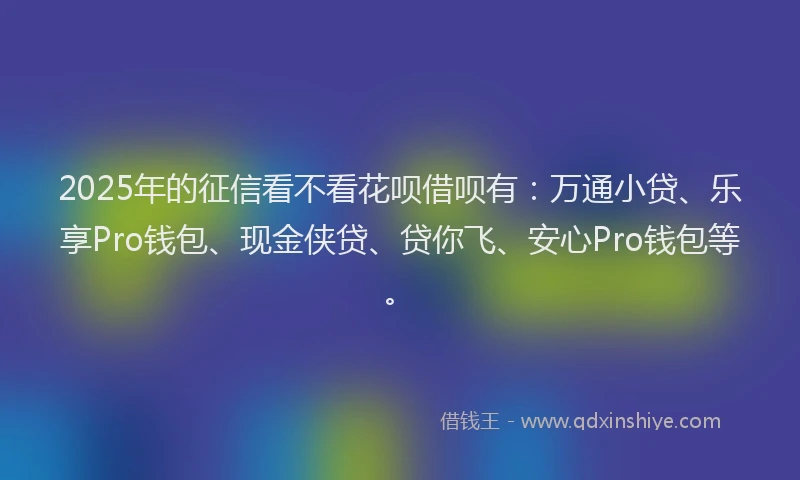 2025年的征信看不看花呗借呗有：万通小贷、乐享Pro钱包、现金侠贷、贷你飞、安心Pro钱包等。
